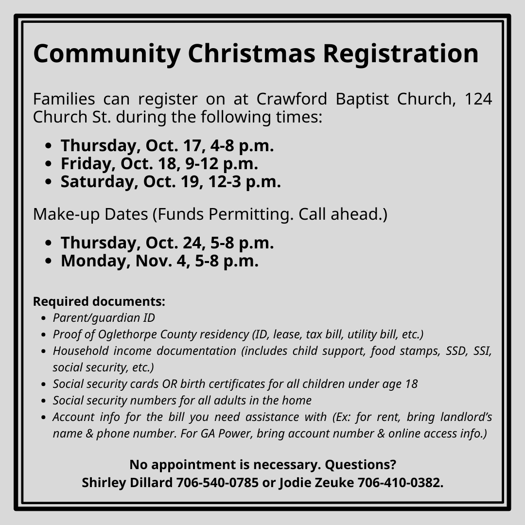 More info Community Christmas will hold three drop-in registration times for families with children at Crawford Baptist Church. Those times are:  4-8 p.m. Thursday, Oct. 17  9 a.m. to noon, Friday, Oct. 18 Noon to 3 p.m. Saturday, Oct. 19  Call Shirley Dillard at 706-540-0785 or Jodie Zeuke at 706-410-0382 with questions or for more information.